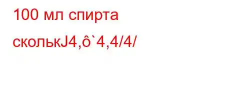 100 мл спирта сколькЈ4,`4,4/4/